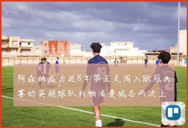 阿森纳成为近8年第五支闯入欧冠决赛的英超球队利物浦曼城各两次上演辉煌