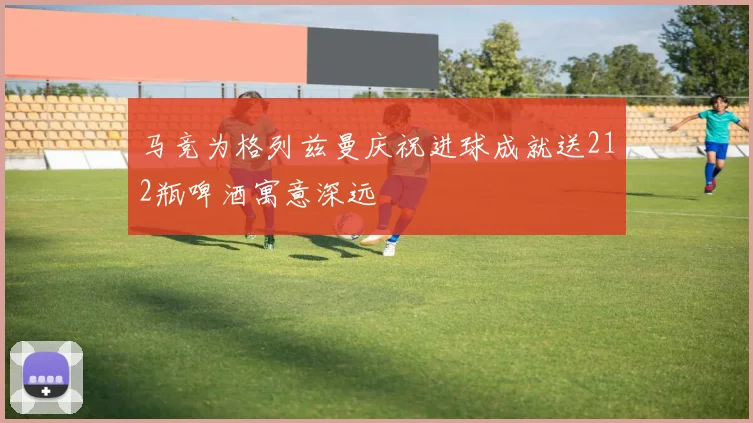 马竞为格列兹曼庆祝进球成就送212瓶啤酒寓意深远