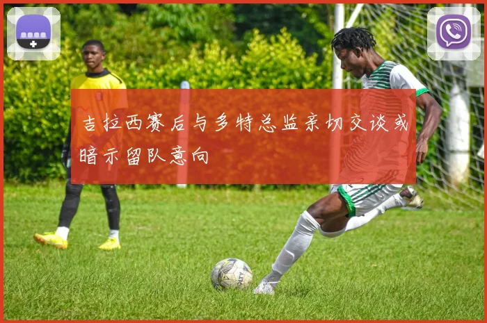吉拉西赛后与多特总监亲切交谈或暗示留队意向