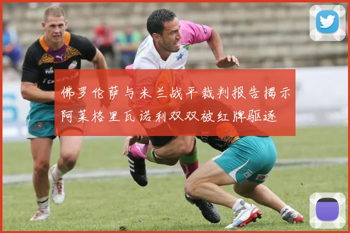 佛罗伦萨与米兰战平裁判报告揭示阿莱格里瓦诺利双双被红牌驱逐