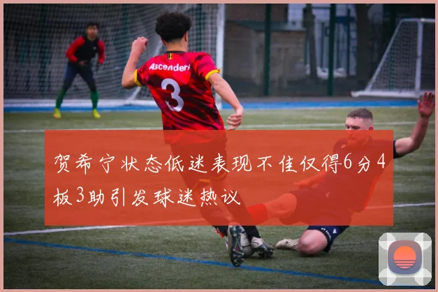 贺希宁状态低迷表现不佳仅得6分4板3助引发球迷热议