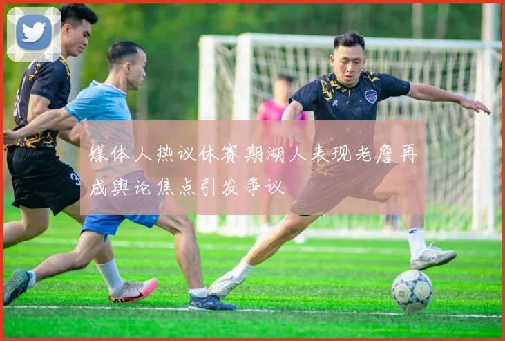 媒体人热议休赛期湖人表现老詹再成舆论焦点引发争议