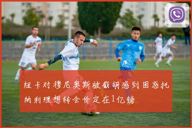 纽卡对穆尼奥斯被截胡感到困惑托纳利理想转会价定在1亿镑