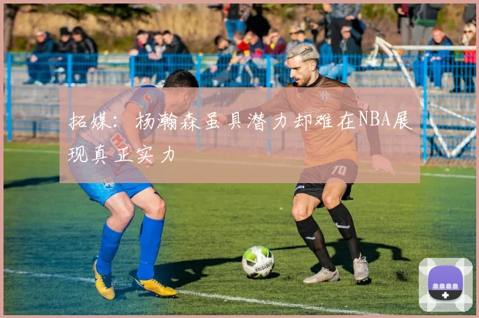 拓媒：杨瀚森虽具潜力却难在NBA展现真正实力