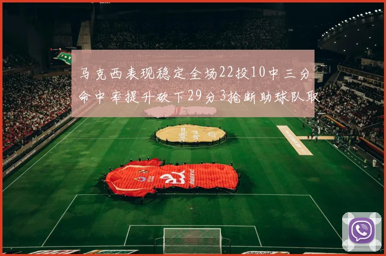 马克西表现稳定全场22投10中三分命中率提升砍下29分3抢断助球队取胜