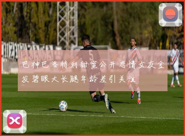 巴神巴洛特利甜蜜公开恋情女友金发碧眼大长腿年龄差引关注