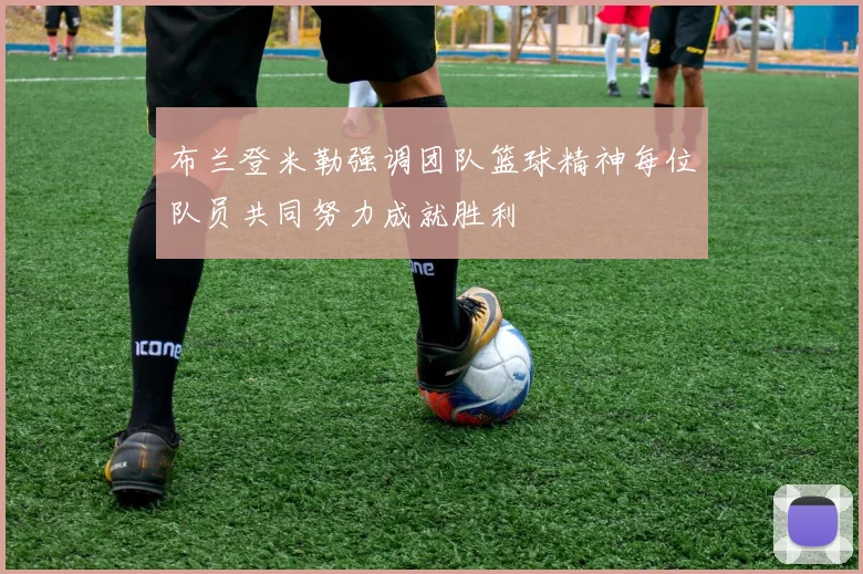 布兰登米勒强调团队篮球精神每位队员共同努力成就胜利