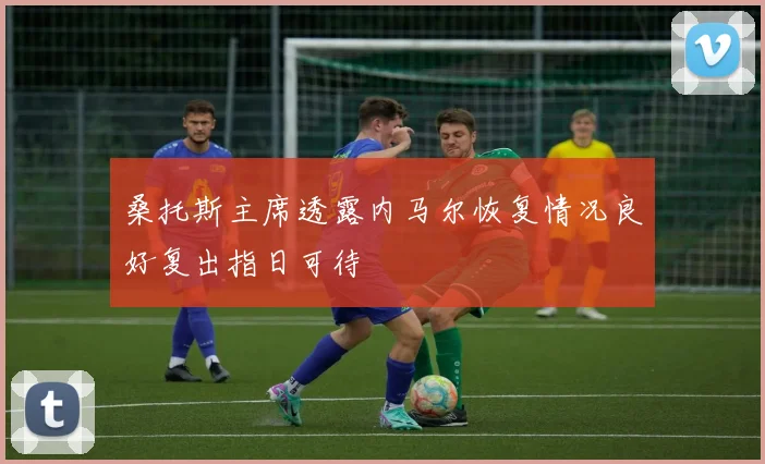 桑托斯主席透露内马尔恢复情况良好复出指日可待