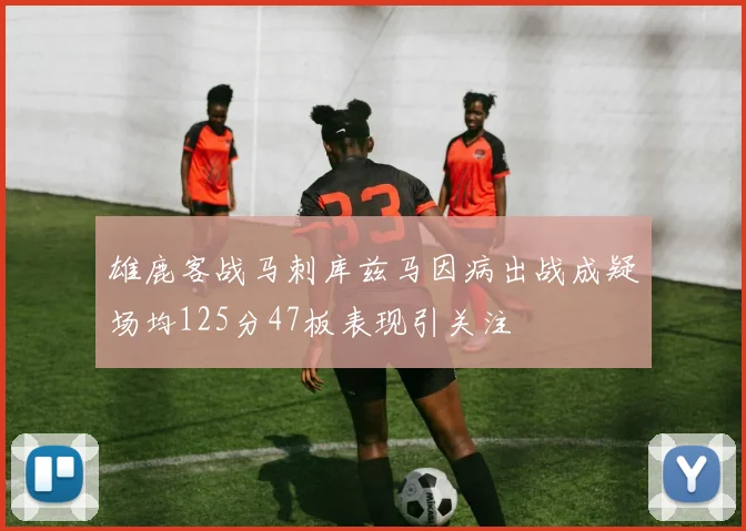 雄鹿客战马刺库兹马因病出战成疑场均125分47板表现引关注