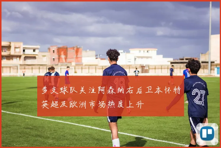 多支球队关注阿森纳右后卫本怀特英超及欧洲市场热度上升