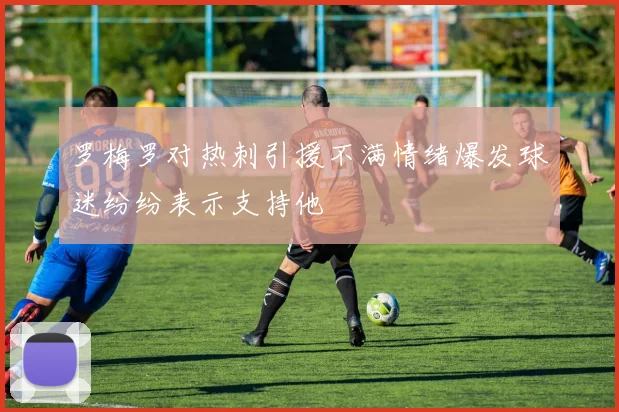 罗梅罗对热刺引援不满情绪爆发球迷纷纷表示支持他