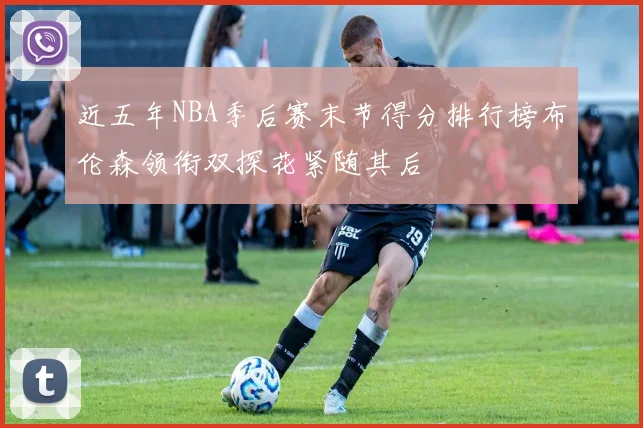 近五年NBA季后赛末节得分排行榜布伦森领衔双探花紧随其后
