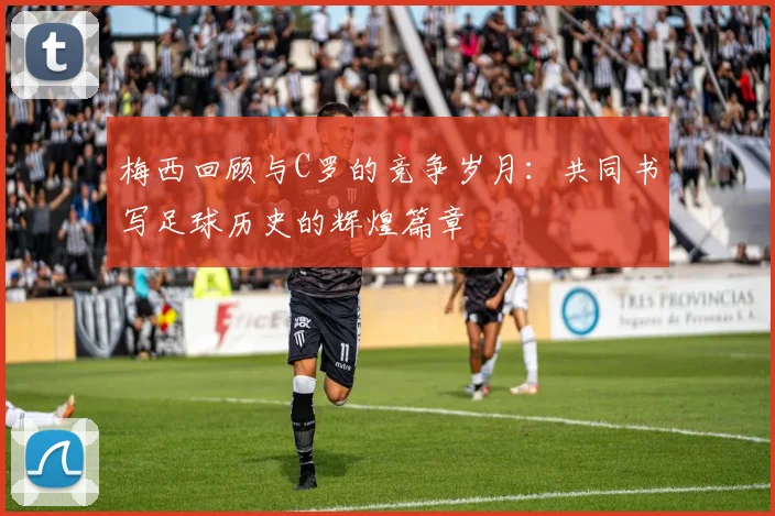 梅西回顾与C罗的竞争岁月：共同书写足球历史的辉煌篇章