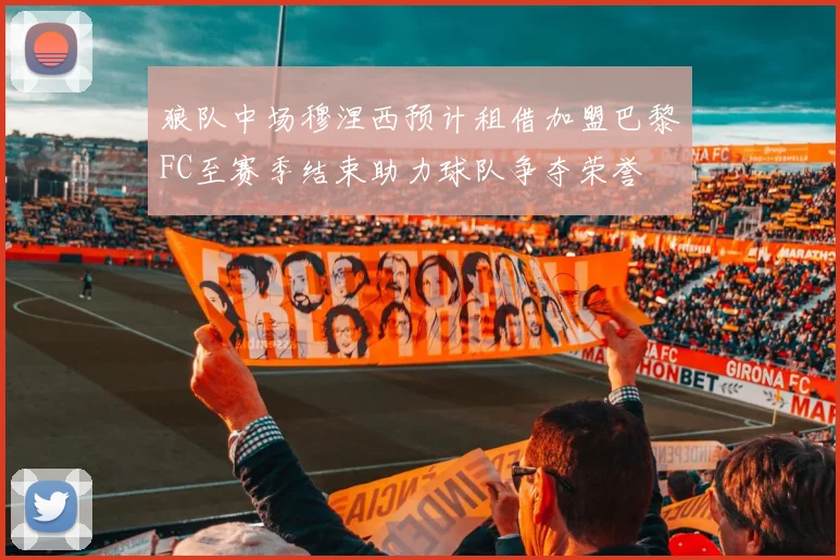 狼队中场穆涅西预计租借加盟巴黎FC至赛季结束助力球队争夺荣誉