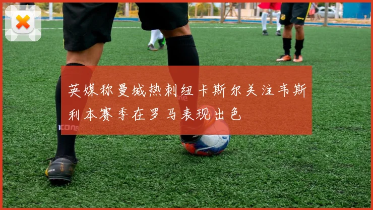 英媒称曼城热刺纽卡斯尔关注韦斯利本赛季在罗马表现出色