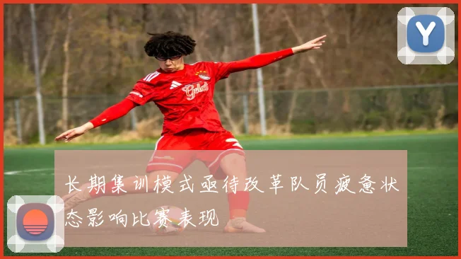 长期集训模式亟待改革队员疲惫状态影响比赛表现