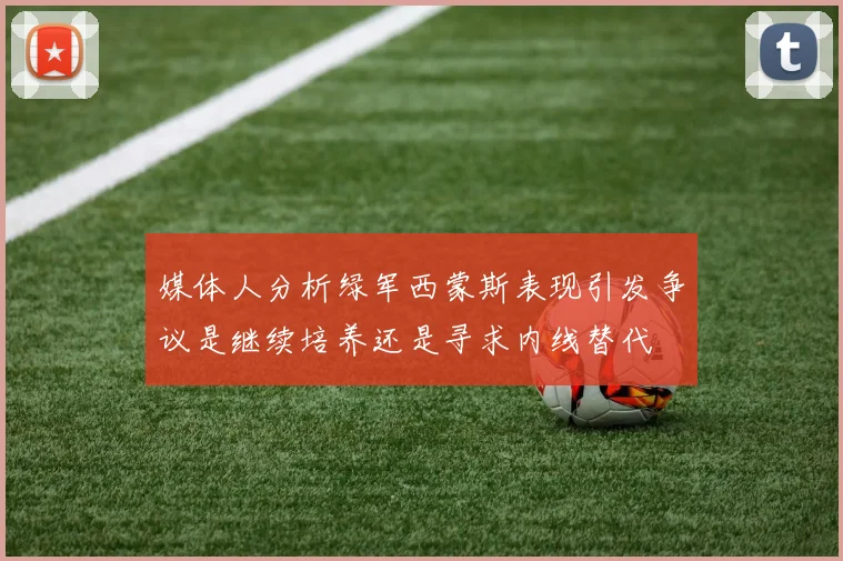媒体人分析绿军西蒙斯表现引发争议是继续培养还是寻求内线替代